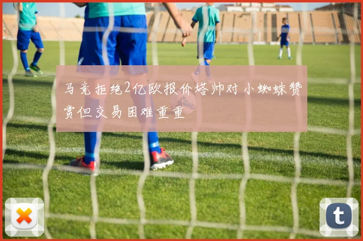 马竞拒绝2亿欧报价塔帅对小蜘蛛赞赏但交易困难重重