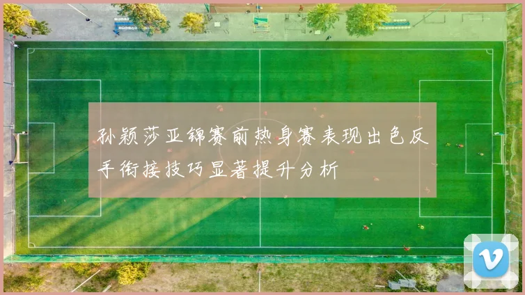 孙颖莎亚锦赛前热身赛表现出色反手衔接技巧显著提升分析