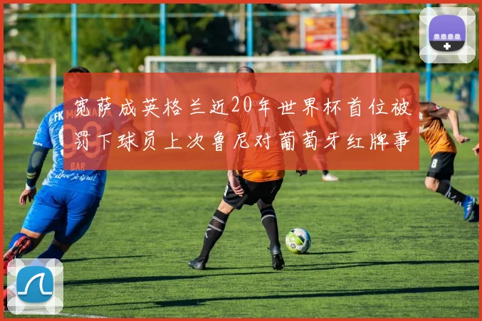 宽萨成英格兰近20年世界杯首位被罚下球员上次鲁尼对葡萄牙红牌事件回顾
