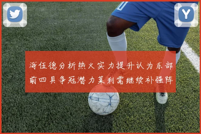 海伍德分析热火实力提升认为东部前四具争冠潜力莱利需继续补强阵容