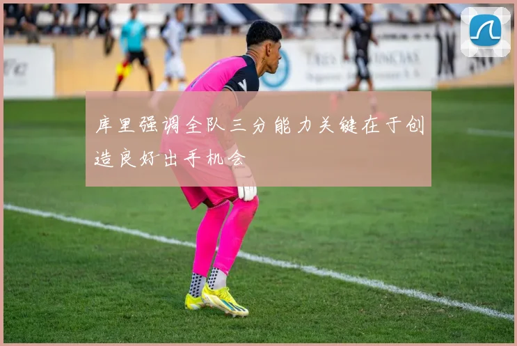 库里强调全队三分能力关键在于创造良好出手机会