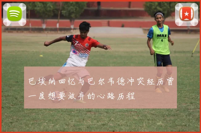 巴埃纳回忆与巴尔韦德冲突经历曾一度想要放弃的心路历程