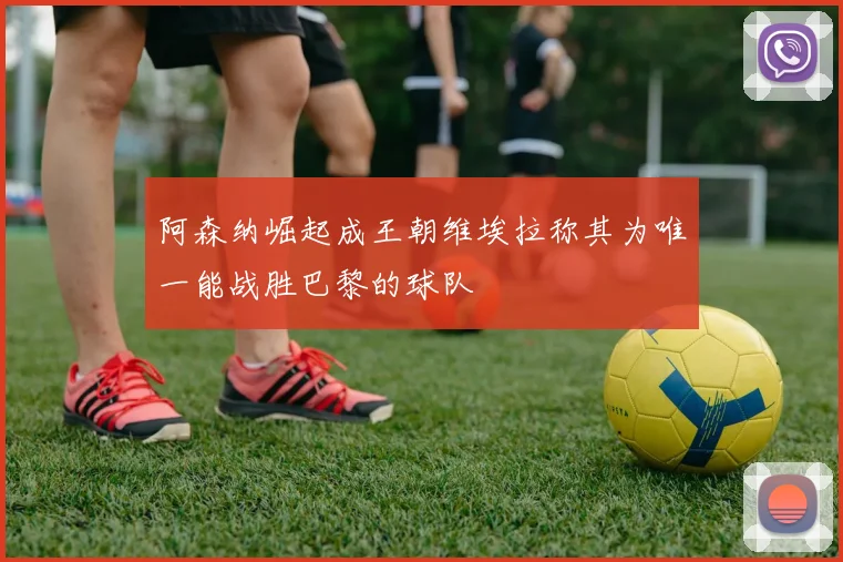 阿森纳崛起成王朝维埃拉称其为唯一能战胜巴黎的球队
