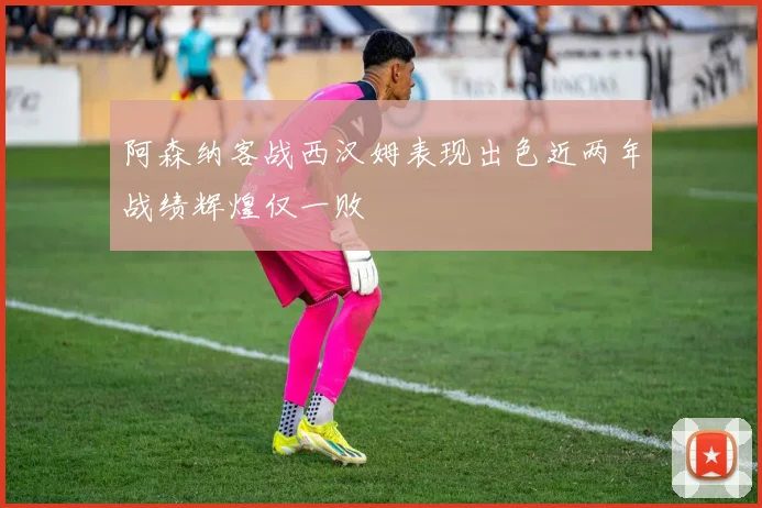 阿森纳客战西汉姆表现出色近两年战绩辉煌仅一败