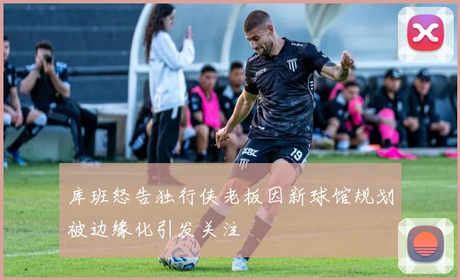 库班怒告独行侠老板因新球馆规划被边缘化引发关注