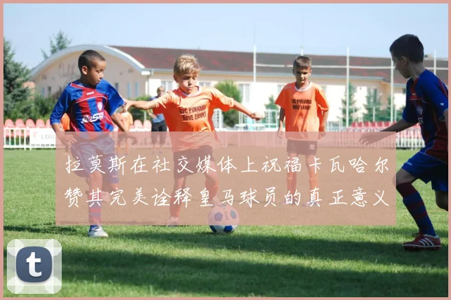 拉莫斯在社交媒体上祝福卡瓦哈尔赞其完美诠释皇马球员的真正意义