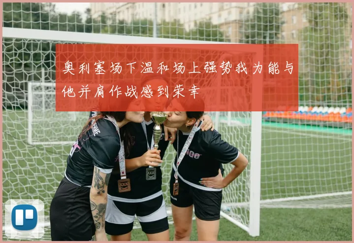 奥利塞场下温和场上强势我为能与他并肩作战感到荣幸
