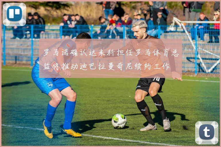 罗马诺确认达米科担任罗马体育总监将推动迪巴拉曼奇尼续约工作
