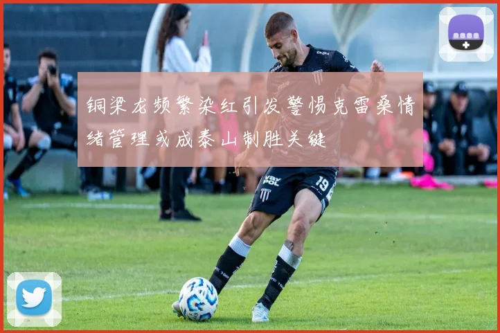 铜梁龙频繁染红引发警惕克雷桑情绪管理或成泰山制胜关键