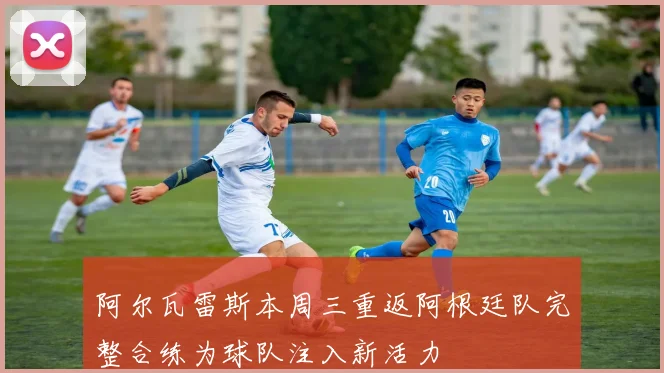 阿尔瓦雷斯本周三重返阿根廷队完整合练为球队注入新活力
