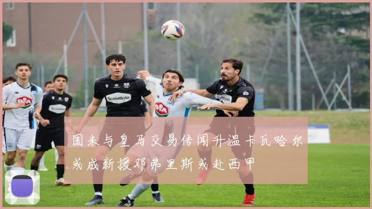 国米与皇马交易传闻升温卡瓦哈尔或成新援邓弗里斯或赴西甲