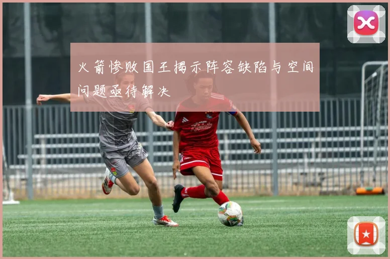 火箭惨败国王揭示阵容缺陷与空间问题亟待解决