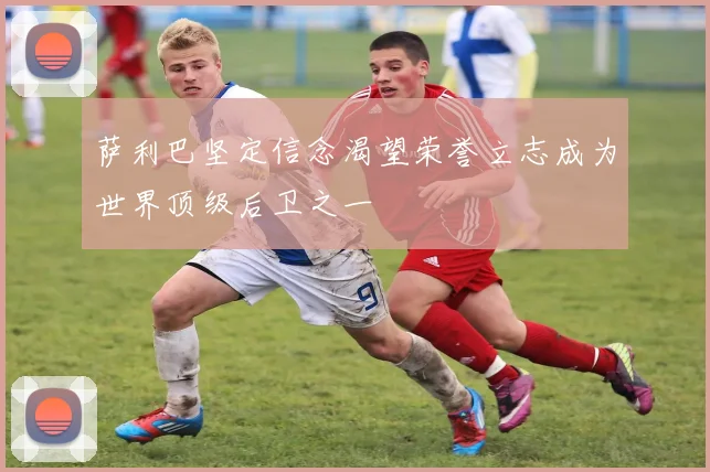 萨利巴坚定信念渴望荣誉立志成为世界顶级后卫之一