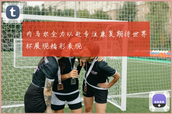 内马尔全力以赴专注康复期待世界杯展现精彩表现