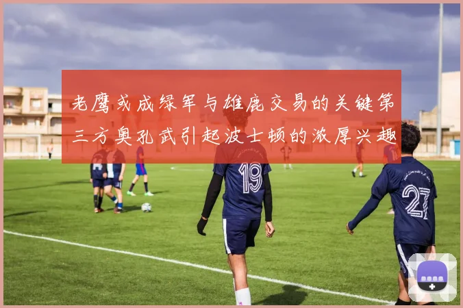 老鹰或成绿军与雄鹿交易的关键第三方奥孔武引起波士顿的浓厚兴趣