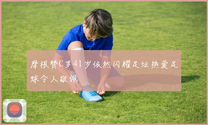 摩根赞C罗41岁依然闪耀足坛热爱足球令人敬佩