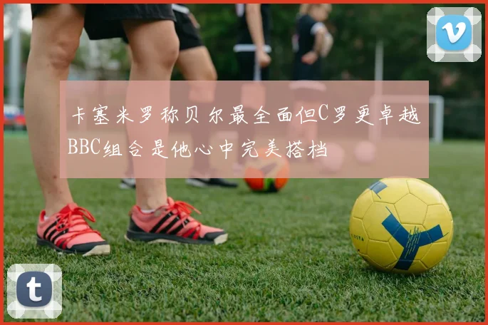 卡塞米罗称贝尔最全面但C罗更卓越BBC组合是他心中完美搭档