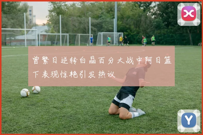 曾繁日逆转白晶百分大战中阿日篮下表现惊艳引发热议
