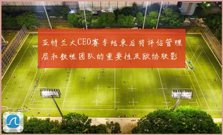 亚特兰大CEO赛季结束后将评估管理层和教练团队的重要性及欧协联影响