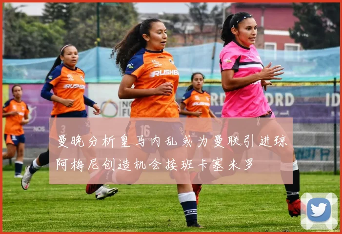 曼晚分析皇马内乱或为曼联引进琼阿梅尼创造机会接班卡塞米罗