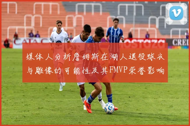 媒体人分析詹姆斯在湖人退役球衣与雕像的可能性及其FMVP荣誉影响