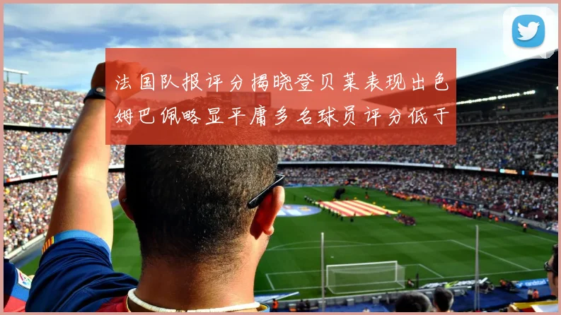 法国队报评分揭晓登贝莱表现出色姆巴佩略显平庸多名球员评分低于六分