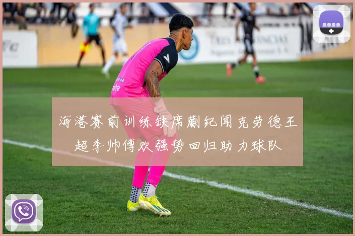 海港赛前训练缺席蒯纪闻克劳德王燊超李帅傅欢强势回归助力球队