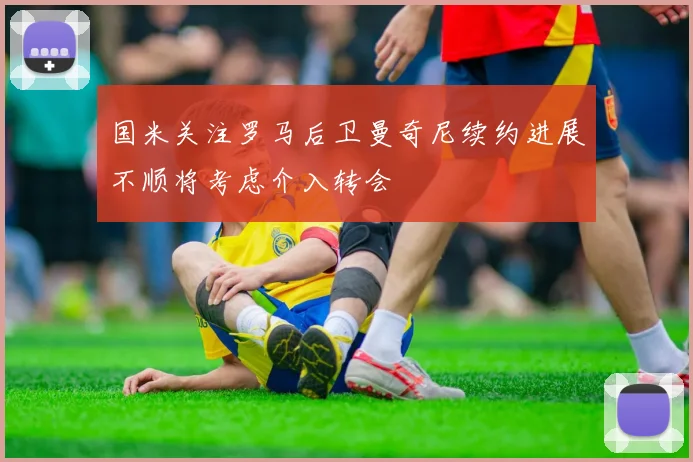 国米关注罗马后卫曼奇尼续约进展不顺将考虑介入转会