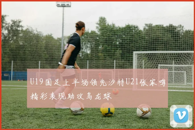 U19国足上半场领先沙特U21张家鸣精彩表现助攻乌龙球