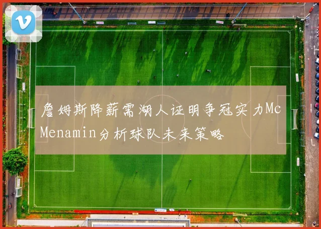 詹姆斯降薪需湖人证明争冠实力McMenamin分析球队未来策略